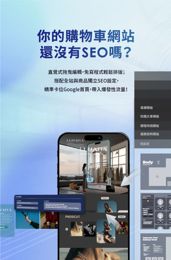 直覺式拖曳編輯，免寫程式輕鬆排版；搭配全站與商品獨立SEO設定，精準卡位Google首頁，帶入爆發性流量！ 